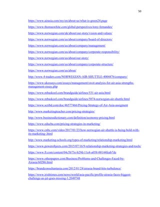 50
https://www.airasia.com/my/en/about-us/what-is-green24.page
https://www.thomaswhite.com/global-perspectives/tony-fernandes/
https://www.norwegian.com/uk/about/our-story/vision-and-values/
https://www.norwegian.com/us/about/company/board-of-directors/
https://www.norwegian.com/us/about/company/management/
https://www.norwegian.com/us/about/company/corporate-responsibility/
https://www.norwegian.com/us/about/our-story/
https://www.norwegian.com/us/about/company/corporate-structure/
https://www.norwegian.com/us/about/
http://www.4-traders.com/NORWEGIAN-AIR-SHUTTLE-4004476/company/
https://www.ukessays.com/essays/management/swot-analysis-for-air-asia-strengths-
management-essay.php
https://www.mbaskool.com/brandguide/airlines/531-air-asia.html
https://www.mbaskool.com/brandguide/airlines/5074-norwegian-air-shuttle.html
https://www.scribd.com/doc/46577466/Pricing-Strategy-of-Air-Asia-assigment
http://www.marketingteacher.com/pricing-strategies/
http://www.businessdictionary.com/definition/economy-pricing.html
https://www.educba.com/pricing-strategies-in-marketing/
https://www.cnbc.com/video/2017/01/23/how-norwegian-air-shuttle-is-being-bold-with-
its-marketing-.html
http://www.marketing-schools.org/types-of-marketing/relationship-marketing.html
https://www.powerobjects.com/2015/07/16/9-relationship-marketing-strategies-and-tools/
https://www.ft.com/content/04c5b73e-b29d-11e4-a058-00144feab7de
https://www.otherpapers.com/Business/Problems-and-Challenges-Faced-by-
Airasia/60286.html
https://brandconsultantasia.com/2012/01/24/airasia-brand-hits-turbulence/
https://www.irishtimes.com/news/world/asia-pacific/profile-airasia-faces-biggest-
challenge-as-jet-goes-missing-1.2049748
 