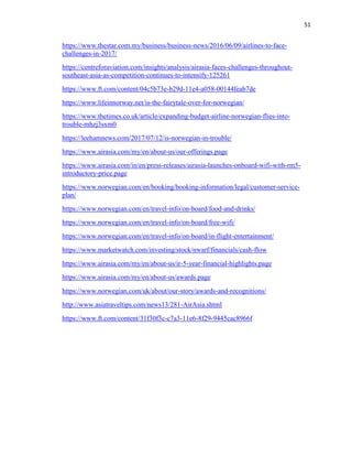 51
https://www.thestar.com.my/business/business-news/2016/06/09/airlines-to-face-
challenges-in-2017/
https://centreforaviation.com/insights/analysis/airasia-faces-challenges-throughout-
southeast-asia-as-competition-continues-to-intensify-125261
https://www.ft.com/content/04c5b73e-b29d-11e4-a058-00144feab7de
https://www.lifeinnorway.net/is-the-fairytale-over-for-norwegian/
https://www.thetimes.co.uk/article/expanding-budget-airline-norwegian-flies-into-
trouble-mhzj3sxm0
https://leehamnews.com/2017/07/12/is-norwegian-in-trouble/
https://www.airasia.com/my/en/about-us/our-offerings.page
https://www.airasia.com/in/en/press-releases/airasia-launches-onboard-wifi-with-rm5-
introductory-price.page
https://www.norwegian.com/en/booking/booking-information/legal/customer-service-
plan/
https://www.norwegian.com/en/travel-info/on-board/food-and-drinks/
https://www.norwegian.com/en/travel-info/on-board/free-wifi/
https://www.norwegian.com/en/travel-info/on-board/in-flight-entertainment/
https://www.marketwatch.com/investing/stock/nwarf/financials/cash-flow
https://www.airasia.com/my/en/about-us/ir-5-year-financial-highlights.page
https://www.airasia.com/my/en/about-us/awards.page
https://www.norwegian.com/uk/about/our-story/awards-and-recognitions/
http://www.asiatraveltips.com/news13/281-AirAsia.shtml
https://www.ft.com/content/31f30f3c-c7a3-11e6-8f29-9445cac8966f
 