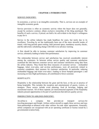 6
CHAPTER 1: INTRODUCTION
SERVICE INDUSTRY:
In economics, a service is an intangible commodity. That is, services are an example of
intangible economic goods.
Service provision is often an economic activity where the buyer does not generally,
except by exclusive contract, obtain exclusive ownership of the thing purchased. The
benefits of such a service, if priced, are held o be self-evident in the buyer’s willingness
to pay for it.
Service in the airline industry has made headlines for years, but rarely due to its
excellence. Traveling by air has traditionally been one of the more stressful modes of
transit, with long periods spent waiting, little personal space, mandatory security checks,
and the odd erratic scheduling change with little to no advance warning.
A firm should be able to increase customer satisfaction by improving its customer
service, ultimately leading to better firm performance.
The relationship between service and satisfaction has received considerable interest
among the customers. In between airline service quality and customer satisfaction
examined the link between customer service and customer satisfaction using data from
the airline industry. They found that three measures of customer service – mishandled
baggage, ticket over-sales, and on-time performance, were all positively related to
customer complaints, their measure for customer satisfaction. In particular, reducing
mishandled baggage and ticket over-sales ( leading to fewer bumped passengers ) and
increasing on time flight performance, all contributed to fewer customer.
HOSPITALITY:
Hospitality is the relationship between the great and the host, or the act or practice of
being hospitable. This includes the reception and entertainment of guests, visitors, or
strangers. These sectors include event planning, food & beverage, lodging and
recreational tourism. All of these separate yet interconnected segments of the hospitality
industry present opportunities to be part of a profession that delivers quality service.
INRODUCTION TO AIRLINES INDUSTRY:
An airline is a company that provides air transport services for
traveling passengers and freight. Airlines utilize aircraft to supply these services and may
form partnerships or alliances with other airlines for code share agreements. Generally,
airline companies are recognized with an air operating certificate or license issued by a
governmental aviation body.
 