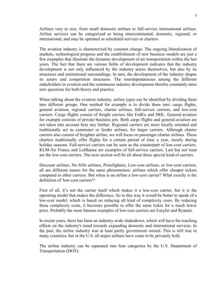 7
Airlines vary in size, from small domestic airlines to full-service international airlines.
Airline services can be categorized as being intercontinental, domestic, regional, or
international, and may be operated as scheduled services or charters.
The aviation industry is characterized by constant change. The ongoing liberalization of
markets, technological progress and the establishment of new business models are just a
few examples that illustrate the dynamic development of air transportation within the last
years. The fact that there are various fields of development indicates that the industry
development is not only influenced by the industry actors themselves, but also by its
structures and institutional surroundings. In turn, the development of the industry shapes
its actors and competition structures. The interdependencies among the different
stakeholders in aviation and the continuous industry development thereby constantly raise
new questions for both theory and practice.
When talking about the aviation industry, airline types can be identified by dividing them
into different groups. One method for example is to divide them into: cargo flights,
general aviation, regional carriers, charter airlines, full-service carriers, and low-cost
carriers. Cargo flights consist of freight carriers like FedEx and DHL. General-aviation
for example consists of private business jets. Both cargo flights and general-aviation are
not taken into account here any further. Regional carriers are more locally oriented and
traditionally act as commuter or feeder airlines, for larger carriers. Although charter
carriers also consist of freighter airline, we will focus on passenger charter airlines. These
charters traditionally offer flights for a certain period of time a year, mostly during
holiday seasons. Full-service carriers can be seen as the counterpart of low-cost carriers.
KLM-Air France and Lufthansa are examples of full-service carriers. Last but not least
are the low-cost carriers. The next section will be all about these special kind of carriers.
Discount airlines, No frills airlines, Prizefighters, Low-cost airlines, or low-cost carriers,
all are different names for the same phenomenon: airlines which offer cheaper tickets
compared to other carriers. But when is an airline a low-cost carrier? What exactly is the
definition of 'low-cost carriers'?
First of all, it’s not the carrier itself which makes it a low-cost carrier, but it is the
operating model that makes the difference. So in this way it would be better to speak of a
low-cost model, which is based on reducing all kind of complexity costs. By reducing
these complexity costs, it becomes possible to offer the same ticket for a much lower
price. Probably the most famous examples of low-cost carriers are EasyJet and Ryanair.
In recent years, there has been an industry-wide shakedown, which will have far-reaching
effects on the industry's trend towards expanding domestic and international services. In
the past, the airline industry was at least partly government owned. This is still true in
many countries, but in the U.S. all major airlines have come to be privately held.
The airline industry can be separated into four categories by the U.S. Department of
Transportation (DOT):
 