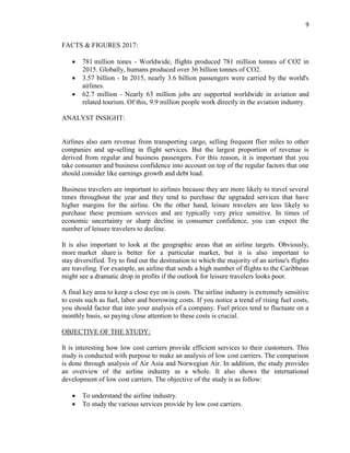 9
FACTS & FIGURES 2017:
 781 million tones - Worldwide, flights produced 781 million tonnes of CO2 in
2015. Globally, humans produced over 36 billion tonnes of CO2.
 3.57 billion - In 2015, nearly 3.6 billion passengers were carried by the world's
airlines.
 62.7 million - Nearly 63 million jobs are supported worldwide in aviation and
related tourism. Of this, 9.9 million people work directly in the aviation industry.
ANALYST INSIGHT:
Airlines also earn revenue from transporting cargo, selling frequent flier miles to other
companies and up-selling in flight services. But the largest proportion of revenue is
derived from regular and business passengers. For this reason, it is important that you
take consumer and business confidence into account on top of the regular factors that one
should consider like earnings growth and debt load.
Business travelers are important to airlines because they are more likely to travel several
times throughout the year and they tend to purchase the upgraded services that have
higher margins for the airline. On the other hand, leisure travelers are less likely to
purchase these premium services and are typically very price sensitive. In times of
economic uncertainty or sharp decline in consumer confidence, you can expect the
number of leisure travelers to decline.
It is also important to look at the geographic areas that an airline targets. Obviously,
more market share is better for a particular market, but it is also important to
stay diversified. Try to find out the destination to which the majority of an airline's flights
are traveling. For example, an airline that sends a high number of flights to the Caribbean
might see a dramatic drop in profits if the outlook for leisure travelers looks poor.
A final key area to keep a close eye on is costs. The airline industry is extremely sensitive
to costs such as fuel, labor and borrowing costs. If you notice a trend of rising fuel costs,
you should factor that into your analysis of a company. Fuel prices tend to fluctuate on a
monthly basis, so paying close attention to these costs is crucial.
OBJECTIVE OF THE STUDY:
It is interesting how low cost carriers provide efficient services to their customers. This
study is conducted with purpose to make an analysis of low cost carriers. The comparison
is done through analysis of Air Asia and Norwegian Air. In addition, the study provides
an overview of the airline industry as a whole. It also shows the international
development of low cost carriers. The objective of the study is as follow:
 To understand the airline industry.
 To study the various services provide by low cost carriers.
 