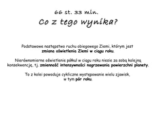 66 st. 33 min.   Co z tego wynika? Podstawowe następstwo ruchu obiegowego Ziemi, którym jest  zmiana oświetlenia Ziemi w ciągu roku . Nierównomierne oświetlenie półkul w ciągu roku niesie za sobą kolejną konsekwencję, tj.  zmienność intensywności nagrzewania powierzchni planety . To z kolei powoduje cykliczne występowanie wielu zjawisk,  w tym  pór roku . 