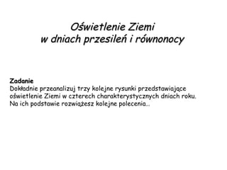 Oświetlenie Ziemi  w dniach przesileń i równonocy  Zadanie Dokładnie przeanalizuj trzy kolejne rysunki przedstawiające  oświetlenie Ziemi w czterech charakterystycznych dniach roku. Na ich podstawie rozwiążesz kolejne polecenia…  