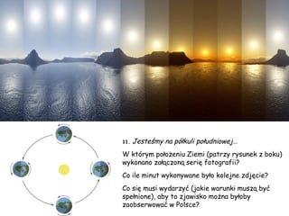 11.   Jesteśmy na półkuli południowej… W którym położeniu Ziemi (patrzy rysunek z boku) wykonano załączoną serię fotografii? Co ile minut wykonywane było kolejne zdjęcie? Co się musi wydarzyć (jakie warunki muszą być spełnione), aby to zjawisko można byłoby zaobserwować w Polsce? 