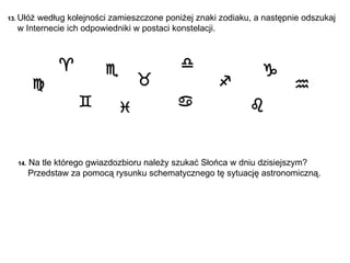 13.  Ułóż według kolejności zamieszczone poniżej znaki zodiaku, a następnie o dszukaj    w Internecie ich odpowiedniki w postaci konstelacji.              14.   Na tle którego gwiazdozbioru należy szukać Słońca w dniu dzisiejszym?  Przedstaw za pomocą rysunku schematycznego tę sytuację astronomiczną. 