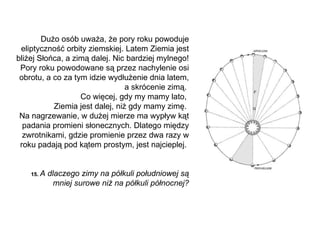Dużo osób uważa, że pory roku powoduje eliptyczność orbity ziemskiej. Latem Ziemia jest bliżej Słońca,   a zimą dalej. Nic bardziej mylnego! Pory roku powodowane są przez nachylenie osi obrotu, a co za tym idzie wydłużenie dnia latem, a skrócenie zimą.  Co więcej, gdy my mamy lato,  Ziemia jest dalej, niż gdy mamy zimę.  Na nagrzewanie, w dużej mierze ma wypływ kąt padania promieni słonecznych. Dlatego między zwrotnikami, gdzie promienie przez dwa razy w roku padają pod kątem prostym, jest najcieplej.  1 5 .  A dlaczego zimy na półkuli południowej są mniej surowe niż na półkuli północnej? 