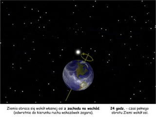 Ziemia obraca się wokół własnej osi  z zachodu na wschód .  (odwrotnie do kierunku ruchu wskazówek zegara).  24 godz.  - czas pełnego  obrotu Ziemi wokół osi. 