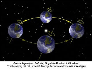 Czas obiegu  wynosi  365 dni, 5 godzin 48 minut i 45 sekund . Trochę więcej niż rok, prawda? Dlatego też wprowadzono  rok przestępny . 