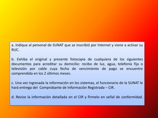 a. Indique al personal de SUNAT que se inscribió por Internet y viene a activar su RUC.b. Exhiba el original y presente fotocopia de cualquiera de los siguientes documentos para acreditar su domicilio: recibo de luz, agua, telefonía fija o televisión por cable cuya fecha de vencimiento de pago se encuentre comprendida en los 2 últimos meses.c. Una vez ingresada la información en los sistemas, el funcionario de la SUNAT le hará entrega del  Comprobante de Información Registrada – CIR.d. Revise la información detallada en el CIR y fírmelo en señal de conformidad.