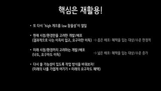 핵심은 재활용!
•또 다시 ‘high 게으름 low 참을성’이 열일
•현재 시점/환경만을 고려한 개발/배포 
(결과적으로 나는 이득이 없고, 요구자만 이득)
•미래 시점/환경까지 고려하는 개발/배포 
(나도, 요구자도 이득)
•다시 쓸 가능성이 있도록 작업 방식을 바꿔보자!  
(미래의 나를 가엾게 여기기 + 미래의 요구자도 혜택)
-> 넓은 배포: 혜택을 입는 대상/수준 증가
-> 좁은 배포: 혜택을 입는 대상/수준 한정적
 