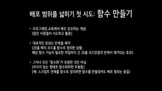 배포 범위를 넓히기 첫 시도: 함수 만들기
•프로그래밍 교육에서 매우 강조하는 개념 
(많은 사람들이 시도하고 활용)
•대표적인 효과는 반복을 제거 
(20줄 짜리 코드를 함수로 정의한 상황,  
해당 함수 기능이 필요한 작업마다 근 20줄 코드만큼의 반복이 제거되는 효과)
•그러나 모든 ‘함수화’가 유용한 것은 아님 
(쓰이지 않는 형태로 함수화하면 무용함) 
(예: 스크립트 전체를 함수로 정의하면 함수를 만들었어도 배포 범위는 동일)
 