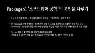 Package로 ‘소프트웨어 공학’의 고민을 다루기
•더 나은 방법을 추구하는 과정에서 파생된 문제들 -> ‘소프트웨어 공학’의 고민
•R의 Package는 R에 존재하는 ‘소프트웨어 공학’의 고민을 효과적으로 해결하기 위한 핵심 도구 
(Package는 기존 단계의 향상 시도에서 발생하는 복잡성 비용이 복리로 증가하지 않도록 막는 역할)
•Package 활용이 숙련됐을 때, R의 첫 복리효과를 체험 
(까다로울 수 있지만, 이후 모든 복리효과의 기반이기 때문에, 충분한 가치가 있음)
 