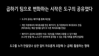 도구를 누가 만들었나 상관 없이 자유롭게 조합해 (= 곱해) 활용하는 형태
곱하기 팀으로 변화하는 시작은 도구의 공유였다
•도구의 공유는 패키지를 통해 촉진됨
•개인 차원에서의 복리효과를 만든 패키지가, 팀 차원에서의 복리효과도 만듬 
(복리효과는 예상 범위를 넘어 또 다른 복리효과를 만듬)
•패키지가 공유에 유용했던 이유: 의존성을 자체에 포함할 수 있기 때문 
(도구만 받을 때 vs 도구가 완전하게 동작할 수 있는 부품 목록을 함께 받을때)
 