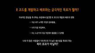 R 코드를 개발하고 배포하는 궁극적인 목표가 뭘까?
나와 더 많은 사람들이 지속적으로 더 높은 생산성을 목표로 하는
복리 효과가 아닐까?
•지금 내가 노력한 작업의 결과물을,
•나의 다음 작업에서,
•또는 누군가의 다음 작업에서 활용할 수 있게함
지속적인 향상을 추구하는 과정에서 발견한 R 코드의 개발과 배포의 변화
 