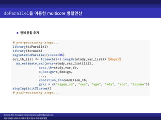 doParallel을 이용한 multicore 병렬연산
전체 문항 추계
# pre-processing steps...
library(doParallel)
library(foreach)
registerDoParallel(cores=35)
out_tb_list <- foreach(i=1:length(study_var_list)) %dopar%
my_estimate_var(svar=study_var_list[[i]],
svar_tb=study_var_tb,
s_design=s_design,
...,
condition_tb=condition_tb,
gvar = c("sigun_cd", "sex", "age", "edu", "eco", "income"))
stopImplicitCluster()
# post-rocessing steps...
Jinseog Kim Dongguk University jinseog.kim@gmail.com
R을 이용한 사회조사 자료의 분석 및 보고서 작성 방법
 
