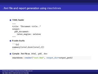 .Rmd file and report generation using rmarkdown
1 YAML header
---
title: "Document title.."
output:
pdf_document:
latex_engine: xelatex
---
2 R code chunks
```{r}
summary(iris);hist(iris[,1])
```
3 Compile .Rmd file as .html, .pdf, .doc
rmarkdown::render("test.Rmd", output_dir=output_path)
Jinseog Kim Dongguk University jinseog.kim@gmail.com
R을 이용한 사회조사 자료의 분석 및 보고서 작성 방법
 