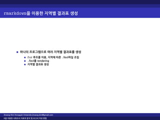 rmarkdown을 이용한 지역별 결과표 생성
하나의 프로그램으로 여러 지역별 결과표를 생성
for 루프를 이용, 지역에 따른 .Rmd파일 조립
.Rmd를 rendering
지역별 결과표 생성
Jinseog Kim Dongguk University jinseog.kim@gmail.com
R을 이용한 사회조사 자료의 분석 및 보고서 작성 방법
 