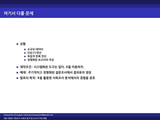 여기서 다룰 문제
상황
소규모 데이터
단순(?)연산
독립적 반복 연산
정형화된 보고서의 작성
제약조건: 시스템화된 도구는 없다. R을 이용하자.
예제: 주기적이고 정형화된 설문조사에서 결과표의 생성
발표의 목적: R을 활용한 사회조사 분석에서의 경험을 공유
Jinseog Kim Dongguk University jinseog.kim@gmail.com
R을 이용한 사회조사 자료의 분석 및 보고서 작성 방법
 