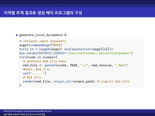 지역별 추계 결과표 생성 배치 프로그램의 구성
generate_local_documents.R
# evaluate input arguments
args=(commandArgs(TRUE))
for(i in 1:length(args)) eval(parse(text=args[[i]]))
Sys.setenv(RSTUDIO_PANDOC="/usr/lib/rstudio-server/bin/pandoc")
for(rcode in rcodes){
# generate Rmd file name
rmd_file <- paste0(rcode, YEAR, "_v", rmd_version, ".Rmd")
#make .Rmd file
cat("......")
#.Rmd file
render(rmd_file, output_dir=output_path) # compile Rmd file
}
Jinseog Kim Dongguk University jinseog.kim@gmail.com
R을 이용한 사회조사 자료의 분석 및 보고서 작성 방법
 