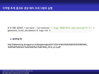 지역별 추계 결과표 생성 배치 프로그램의 실행
$ R CMD BATCH --no-save --no-restore '--args YEAR=2014 rmd_version="5.1"' 
generate_local_documents.R logs.txt &
결과파일 예
http://datamining.dongguk.ac.kr/ftp/gyeongbuk2017/2014/%EA%B3%B5%ED%86%B5_
%EB%8F%84%EC%A0%84%EC%B2%B4_2014_v5.3.pdf
Jinseog Kim Dongguk University jinseog.kim@gmail.com
R을 이용한 사회조사 자료의 분석 및 보고서 작성 방법
 