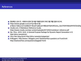 References
1 경상북도 (2017). 사회조사 분석 및 R을 이용한 분석 프로그램 개발 결과 보고서.
2 https://www.google.co.kr/url?sa=t&rct=j&
q=&esrc=s&source=web&cd=1&cad=rja&uact=8&ved=0ahUKEwiou_favo7XAhVIebwKHfJ3CbUQFgg
3 rstudio.com, R Markdown Reference Guide,
https://www.rstudio.com/wp-content/uploads/2015/03/rmarkdown-reference.pdf
4 Xie, Yihui. 2016. Knitr: A General-Purpose Package for Dynamic Report Generation in R.
http://yihui.name/knitr/.
5 Yihui Xie’s blog (knitr) http://yihui.name/en/categories/
6 R Bloggers: http://www.r-bloggers.com/ StackOverflow questions on R and knitr
http://stackoverfow.com/questions/tagged/r+knitr
Jinseog Kim Dongguk University jinseog.kim@gmail.com
R을 이용한 사회조사 자료의 분석 및 보고서 작성 방법
 