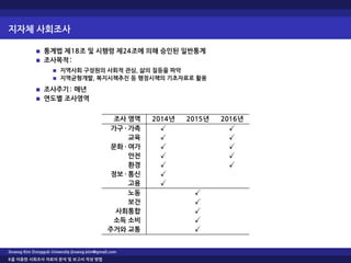 지자체 사회조사
통계법 제18조 및 시행령 제24조에 의해 승인된 일반통계
조사목적:
지역사회 구성원의 사회적 관심, 삶의 질등을 파악
지역균형개발, 복지시책추진 등 행정시책의 기초자료로 활용
조사주기: 매년
연도별 조사영역
조사 영역 2014년 2015년 2016년
가구 · 가족 ✓ ✓
교육 ✓ ✓
문화 · 여가 ✓ ✓
안전 ✓ ✓
환경 ✓ ✓
정보 · 통신 ✓
고용 ✓
노동 ✓
보건 ✓
사회통합 ✓
소득 소비 ✓
주거와 교통 ✓
Jinseog Kim Dongguk University jinseog.kim@gmail.com
R을 이용한 사회조사 자료의 분석 및 보고서 작성 방법
 