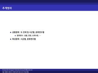 추계범위
공통항목: 도 전체 및 시군별, 분류변수별
분류변수: 성별, 연령, 소득수준, …
특성항목: 시군별, 분류변수별
Jinseog Kim Dongguk University jinseog.kim@gmail.com
R을 이용한 사회조사 자료의 분석 및 보고서 작성 방법
 