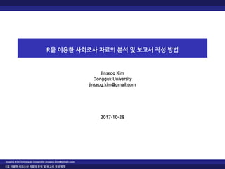 R을 이용한 사회조사 자료의 분석 및 보고서 작성 방법
Jinseog Kim
Dongguk University
jinseog.kim@gmail.com
2017-10-28
Jinseog Kim Dongguk University jinseog.kim@gmail.com
R을 이용한 사회조사 자료의 분석 및 보고서 작성 방법
 
