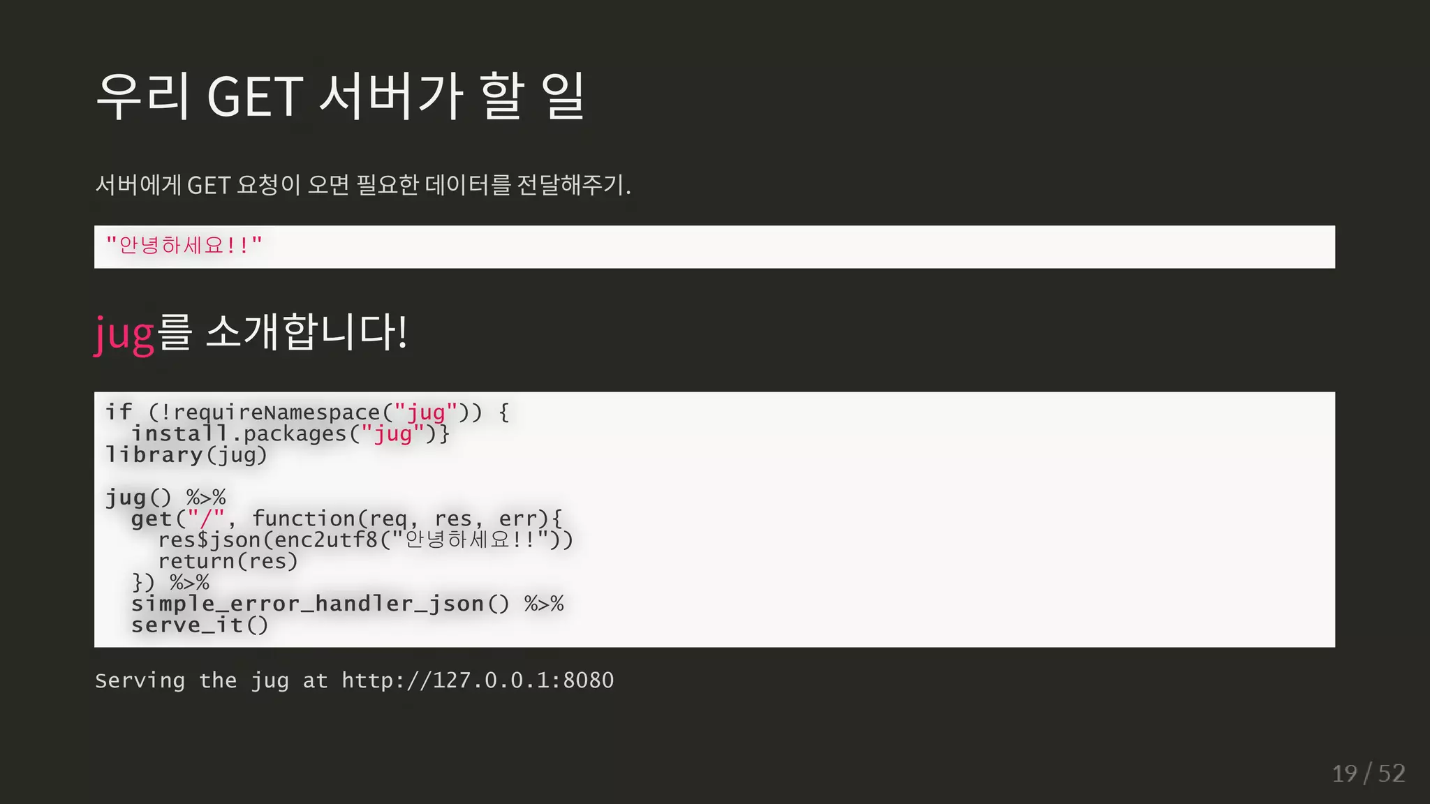 우리 GET 서버가 할 일
서버에게 GET 요청이 오면 필요한 데이터를 전달해주기.
안녕하세요!!
jug를 소개합니다!
if (!requireNamespace(jug)) {
install.packages(jug)}
library(jug)
jug() %%
get(/, function(req, res, err){
res$json(enc2utf8(안녕하세요!!))
return(res)
}) %%
simple_error_handler_json() %%
serve_it()
Serving the jug at http://127.0.0.1:8080
 