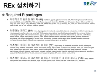 15
 Required R packages
 직접적으로 필요한 패키지 (51): markdown, ggplot2, ggExtra, moments, AER, AICcmodavg, FactoMineR, devtools,
factoextra, MASS, survival, R2HTML, VIM, randomForest, psy, psych, cluster, fpc, R2HTML, car, GPArotation, dbscan, KMsurv, e1071, tree,
party, rpart, caret, partykit, party, philentropy, ade4, klaR, MASS, lme4, VGAM, car, AICcmodavg, rms, caret, pscl, ResourceSelection, MKmisc,
lmtest, VGAM, vcd, oii, coin, vcdExtra, plsdepot, ggfortify
 의존하는 패키지 (85): mime, digest, gtable, plyr, reshape2, scales, tibble, lazyeval, colourpicker, miniUI, shiny, shinyjs, car,
lmtest, sandwich, zoo, Formula, nlme, unmarked, VGAM, xtable, cluster, ellipse, flashClust, leaps, scatterplot3d, httr, memoise, whisker,
rstudioapi, jsonlite, git2r, withr, abind, dendextend, ggpubr, ggrepel, tidyr, colorspace, data.table, robustbase, sp, vcd, nnet, e1071, Rcpp,
laeken, mnormt, foreign, mclust, flexmix, prabclus, class, diptest, mvtnorm, kernlab, trimcluster, mgcv, pbkrtest, quantreg, modeltools,
strucchange, coin, foreach, ModelMetrics, recipes, dplyr, KernSmooth, combinat, minqa, nloptr, Hmisc, SparseM, polspline, multcomp,
htmlTable, htmltools, pbapply, RColorBrewer, rapportools, gmodels, Deducer, gnm, ca, gridExtra
 의존하는 패키지가 의존하는 패키지 (67): Rcpp, stringr, RColorBrewer, dichromat, munsell, labeling, R6,
viridisLite, rlang, htmltools, htmlwidgets, jsonlite, miniUI, shiny, shinyjs, httpuv, xtable, sourcetools, zoo, reshape, raster, curl, openssl, magrittr,
viridis, ggrepel, ggsci, tidyr, purrr, dplyr, cowplot, ggsignif, gridExtra, glue, stringi, tidyselect, DEoptimR, boot, modeltools, SparseM,
MatrixModels, codetools, iterators, ipred, dimRed, lubridate, timeDate, ddalpha, gower, RcppRoll, assertthat, bindrcpp, pkgconfig, latticeExtra,
acepack, htmlTable, base64enc, TH.data, knitr, checkmate, pander, gdata, JGR, rJava, effects, qvcalc, relimp
 의존하는 패키지가 의존하는 패키지가 의존하는 그 이하 패키지 (18) : stringi, magrittr,
yaml, prodlim, DRR, sfsmisc, bindr, evaluate, highr, backports, gtools, rJava, JavaGD, carData, survey, lava, CVST, numDeriv
REx 설치하기
 