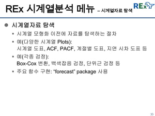 33
REx 시계열분석 메뉴 – 시계열자료 탐색
 시계열자료 탐색
 시계열 모형화 이전에 자료를 탐색하는 절차
 예(다양한 시계열 Plots):
시계열 도표, ACF, PACF, 계절별 도표, 지연 시차 도표 등
 예(각종 검정):
Box-Cox 변환, 백색잡음 검정, 단위근 검정 등
 주요 함수 구현: “forecast” package 사용
 