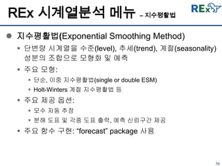 36
REx 시계열분석 메뉴 – 지수평활법
 지수평활법(Exponential Smoothing Method)
 단변량 시계열을 수준(level), 추세(trend), 계절(seasonality)
성분의 조합으로 모형화 및 예측
 주요 모형:
 단순, 이중 지수평활법(single or double ESM)
 Holt-Winters 계절 지수평활법 등
 주요 제공 옵션:
 모수 자동 추정
 분해 도표 및 각종 도표 출력, 예측 신뢰구간 제공
 주요 함수 구현: “forecast” package 사용
 