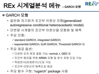 42
REx 시계열분석 메뉴 – GARCH 모형
 GARCH 모형
 일반화 자기회귀 조건부 이분산 모형(generalized
autoregressive conditional heteroscedastic model)
 단변량 시계열의 조건부 이분산을 모형화 및 예측
 주요 모형:
standard GARCH, integrated GARCH,
exponential GARCH, GJR GARCH, Threshold GARCH 등
 주요 제공 옵션:
다양한 오차 분포 결합 가능: normal, t, GED 등
조건부 평균을 위한 ARMA 모형 및 분수 차분 도입 가능
독립변수(외생변수) 도입 가능
조건부 이분산의 예측도표 제공
 주요 함수 구현: “rugarch” package 사용
 
