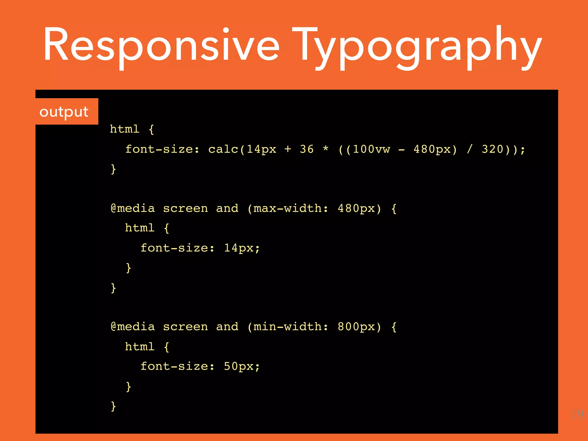 html {
font-size: calc(14px + 36 * ((100vw - 480px) / 320));
}
@media screen and (max-width: 480px) {
html {
font-size: 14px;
}
}
@media screen and (min-width: 800px) {
html {
font-size: 50px;
}
}
output
Responsive Typography
19
 