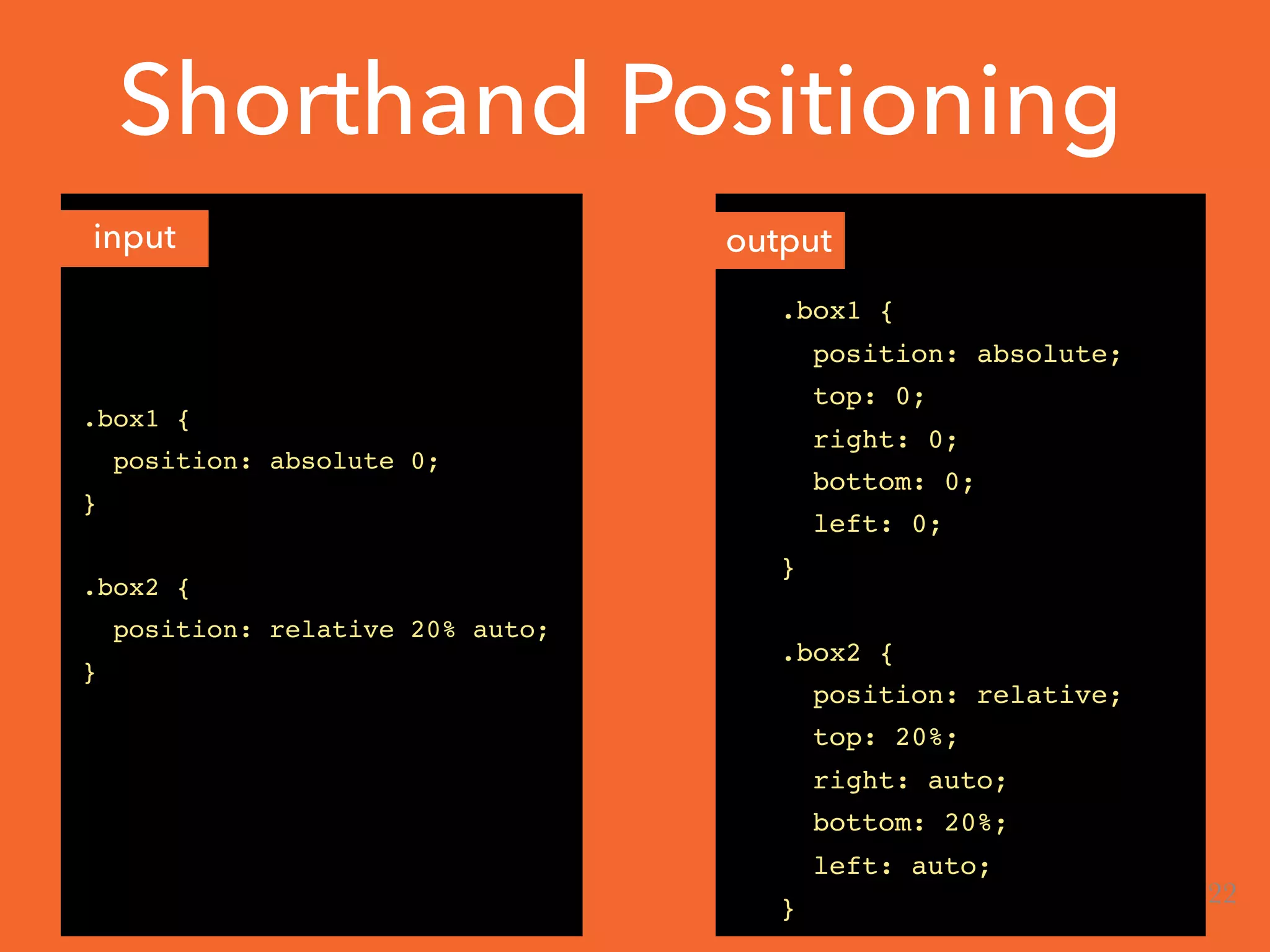 Shorthand Positioning
.box1 {
position: absolute 0;
}
.box2 {
position: relative 20% auto;
}
.box1 {
position: absolute;
top: 0;
right: 0;
bottom: 0;
left: 0;
}
.box2 {
position: relative;
top: 20%;
right: auto;
bottom: 20%;
left: auto;
}
input output
22
 