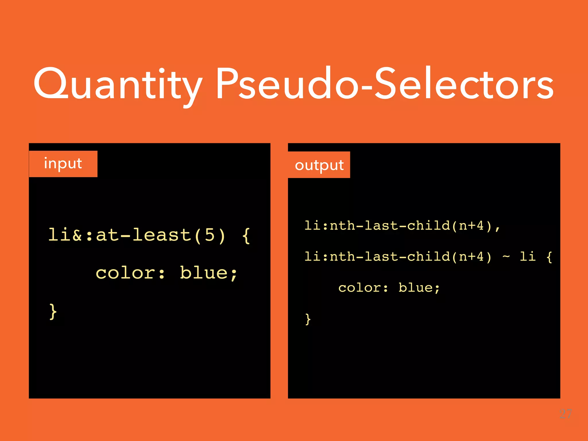 Quantity Pseudo-Selectors
input output
li&:at-least(5) {
color: blue;
}
li:nth-last-child(n+4),
li:nth-last-child(n+4) ~ li {
color: blue;
}
27
 