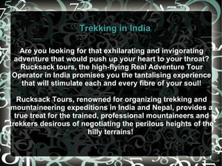 Are you looking for that exhilarating and invigorating adventure that would push up your heart to your throat? Rucksack tours, the high-flying Real Adventure Tour Operator in India promises you the tantalising experience that will stimulate each and every fibre of your soul! Rucksack Tours, renowned for organizing trekking and mountaineering expeditions in India and Nepal, provides a true treat for the trained, professional mountaineers and trekkers desirous of negotiating the perilous heights of the hilly terrains!  Trekking in India 
