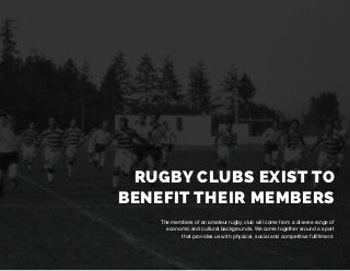 RUGBY CLUBS EXIST TO
BENEFIT THEIR MEMBERS
The members of an amateur rugby club will come from a diverse range of
economic and cultural backgrounds. We come together around a sport
that provides us with physical, social and competitive fulfillment.
 