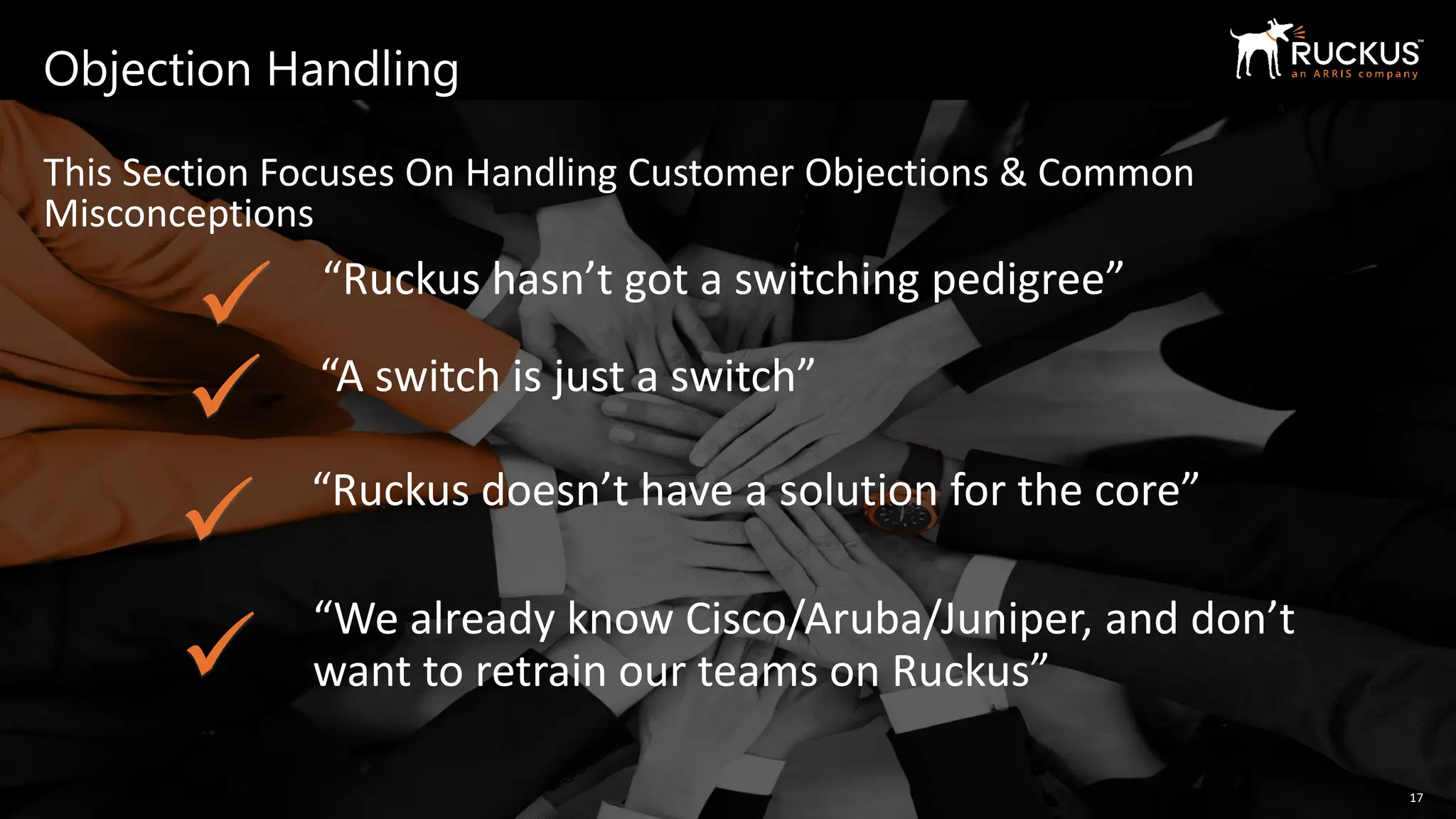Copyright 2019 – ARRIS Enterprises, LLC. All rights reserved
Objection Handling
This Section Focuses On Handling Customer Objections & Common
Misconceptions
17
“Ruckus hasn’t got a switching pedigree”
“A switch is just a switch”
“Ruckus doesn’t have a solution for the core”
✓
✓
✓
“We already know Cisco/Aruba/Juniper, and don’t
want to retrain our teams on Ruckus”✓
 