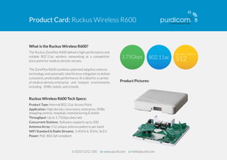 Product Card: Ruckus Wireless R600 
What is the Ruckus Wireless R600? 
The Ruckus ZoneFlex R600 delivers high-performance and 
reliable 802.11ac wireless networking at a competitive 
price point for medium density venues. 
The ZoneFlex R600 combines patented adaptive antenna 
technology and automatic interference mitigation to deliver 
consistent, predictable performance. It is ideal for a variety 
of medium density enterprise and hotspot environments 
including SMBs, hotels, and schools. 
Ruckus Wireless R600 Tech Specs: 
Product Type: Internal 802.11ac Access Point 
Application: High density classrooms, enterprise, SMBs 
shopping centres, hospitals, manufacturing & hotels 
Throughput: Up to 1.75Gbps data rate 
Concurrent Station s : Software supports up to 500 
Antenna Array: 512 unique antenna patterns per band 
WiFi Standard & Radio Streams: 2.4GHz & 5GHz, 3x3:3 
Power: PoE: 802.3af compliant 
Product Pictures: 
t: 0333 1212 100 w: www.purdi.com e: hello@purdi.com 
