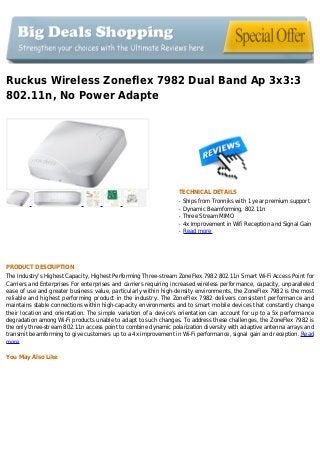 Ruckus Wireless Zoneflex 7982 Dual Band Ap 3x3:3
802.11n, No Power Adapte
TECHNICAL DETAILS
Ships from Tronniks with 1 year premium supportq
Dynamic Beamforming, 802.11nq
Three Stream MIMOq
4x Improvement in Wifi Reception and Signal Gainq
Read moreq
PRODUCT DESCRIPTION
The Industry's Highest Capacity, Highest Performing Three-stream ZoneFlex 7982 802.11n Smart Wi-Fi Access Point for
Carriers and Enterprises For enterprises and carriers requiring increased wireless performance, capacity, unparalleled
ease of use and greater business value, particularly within high-density environments, the ZoneFlex 7982 is the most
reliable and highest performing product in the industry. The ZoneFlex 7982 delivers consistent performance and
maintains stable connections within high-capacity environments and to smart mobile devices that constantly change
their location and orientation. The simple variation of a device's orientation can account for up to a 5x performance
degradation among Wi-Fi products unable to adapt to such changes. To address these challenges, the ZoneFlex 7982 is
the only three-stream 802.11n access point to combine dynamic polarization diversity with adaptive antenna arrays and
transmit beamforming to give customers up to a 4x improvement in Wi-Fi performance, signal gain and reception. Read
more
You May Also Like
 