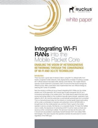 white paper
Integrating Wi-Fi
RANs into the
Mobile Packet Core
Enabling the Vision of Heterogeneous
Networking Through the Convergence
of Wi-Fi and 3G/LTE Technology
Introduction
There has been a great deal of interest of late in using Wi-Fi to offload traffic from
heavily congested mobile networks. Early deployments consisted of building a parallel
Wi-Fi offload network that takes traffic directly to the Internet. The mobile network
operator would implement a proprietary client of some kind that would manage the
offload function. Many subscribers have implemented their own offload strategy by
selecting Wi-Fi when it’s available.
Now the industry is shifting its focus toward integrating Wi-Fi RANs into the mobile
packet core. In this approach, Wi-Fi would take its place alongside 3G/LTE as a
cornerstone technology in the mobile world. The mobile device selects the best radio
access technology based on the conditions (typically signal strength, application type,
default to Wi-Fi, etc.) and the subscriber is automatically authenticated and connected.
This is a manual process today, but the industry is moving rapidly toward automating
all this under a combination of operator and subscriber control. All RAN traffic is
brought back into the mobile packet core, and from there it goes to the mobile
operator’s service complex, the Internet, or a corporate intranet. To make this HetNet
vision a reality, the experience of connecting to Wi-Fi must be made as simple and
secure as when connecting to cellular. The services must also be the same, and
it should even be possible to seamlessly handoff between Wi-Fi and cellular RAN
technologies. This vision requires that operators maintain the same level of control
regardless of the RAN type.
 