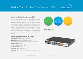Product Card: Ruckus ZoneDirector 1100 
What is the Ruckus ZoneDirector 1100? 
The ZoneDirector 1000/1100 is a Smart WiFi controller 
which integrates the Ruckus Smart/OS application engine 
delivering advanced features such as smart wireless 
meshing, high availability, hot spot authentication, elegant 
guest networking and dynamic Wi-Fi security. It can be 
deployed and operated by non-wireless experts, installed 
quickly and easily through a point-and-click web-based 
wizard. Any organisation with limited IT staff and budget 
can create a robust and secure multimedia WLAN in 
minutes. 
Ruckus ZoneDirector 1100 Tech Specs: 
Product Type: Wireless LAN Controller 
Application: Primary & secondary schools 
small-to-medium enterprises, hospitality & warehousing 
Managed APs: Upto 50 
Concurrent Users: Up to 1,250 
WLANs (BSSIDs): 128 
Standards: WPA, WPA2, 802.11i 
Encryption: WEP, TKIP, AES, Ruckus Dynamic Pre-Shared 
Key 
Product Picture: 
t: 0333 1212 100 w: www.purdi.com e: hello@purdi.com 
