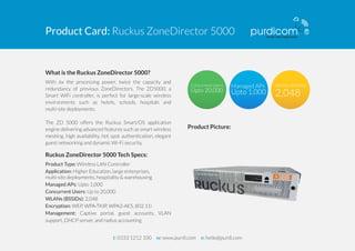 Product Card: Ruckus ZoneDirector 5000 
What is the Ruckus ZoneDirector 5000? 
With 6x the processing power, twice the capacity and 
redundancy of previous ZoneDirectors. The ZD5000, a 
Smart WiFi controller, is perfect for large-scale wireless 
environments such as hotels, schools, hospitals and 
multi-site deployments. 
The ZD 5000 offers the Ruckus Smart/OS application 
engine delivering advanced features such as smart wireless 
meshing, high availability, hot spot authentication, elegant 
guest networking and dynamic Wi-Fi security. 
Ruckus ZoneDirector 5000 Tech Specs: 
Product Type: Wireless LAN Controller 
Application: Higher Education, large enterprises, 
multi-site deployments, hospitality & warehousing 
Managed APs: Upto 1,000 
Concurrent Users: Up to 20,000 
WLANs (BSSIDs): 2,048 
Encryption: WEP, WPA-TKIP, WPA2-AES, 802.11i 
Management: Captive portal, guest accounts, VLAN 
support, DHCP server, and radius accounting 
Product Picture: 
t: 0333 1212 100 w: www.purdi.com e: hello@purdi.com 
