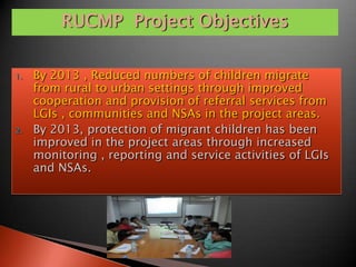 RUCMP Project Objectives

1.   By 2013 , Reduced numbers of children migrate
     from rural to urban settings through improved
     cooperation and provision of referral services from
     LGIs , communities and NSAs in the project areas.
2.   By 2013, protection of migrant children has been
     improved in the project areas through increased
     monitoring , reporting and service activities of LGIs
     and NSAs.
 