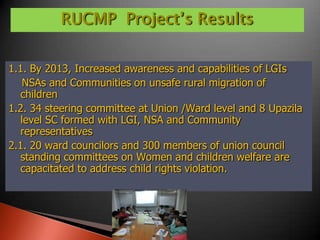 RUCMP Project’s Results


1.1. By 2013, Increased awareness and capabilities of LGIs
    NSAs and Communities on unsafe rural migration of
   children
1.2. 34 steering committee at Union /Ward level and 8 Upazila
   level SC formed with LGI, NSA and Community
   representatives
2.1. 20 ward councilors and 300 members of union council
   standing committees on Women and children welfare are
   capacitated to address child rights violation.
 