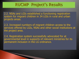 RUCMP Project’s Results

2.2. NSAs and LGIs established a functioning registration
system for migrant children in 34 LGIs in rural and urban
projects areas.

2.3. Increased numbers of migrant children access to the
services offered by LGIs, NSAs and other social institutions at
the project area.

2.4. Registration system successfully advocated for at
governmental level in supports of relevant ministries for its
permanent inclusion in the LG ordinance.
 