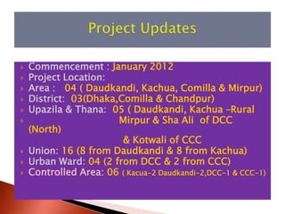    Commencement : January 2012
   Project Location:
   Area : 04 ( Daudkandi, Kachua, Comilla & Mirpur)
   District: 03(Dhaka,Comilla & Chandpur)
   Upazila & Thana: 05 ( Daudkandi, Kachua –Rural
                      Mirpur & Sha Ali of DCC
    (North)
                        & Kotwali of CCC
   Union: 16 (8 from Daudkandi & 8 from Kachua)
   Urban Ward: 04 (2 from DCC & 2 from CCC)
   Controlled Area: 06 ( Kacua-2 Daudkandi-2,DCC-1 & CCC-1)
 