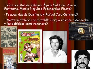 Leías revistas de Kaliman, Águila Solitaria, Alarma, Fantasma, Memin Pinguín o Fotonovelas Fiesta? Te acuerdas de Don Neto y Rafael Caro Quintero? Usaste pantalones de mezclilla Sergio Valente o Jordache y los doblabas como ranchero? 