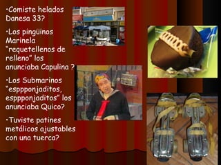 Comiste helados Danesa 33? Los pingüinos Marinela “requetellenos de relleno” los anunciaba Capulina ? Los Submarinos “esppponjaditos, esppponjaditos” los anunciaba Quico? Tuviste patines metálicos ajustables con una tuerca? 